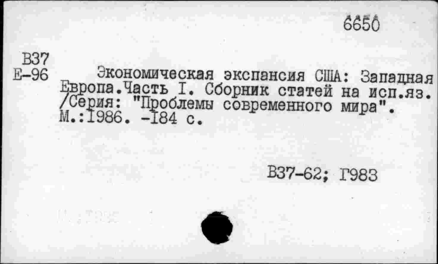 ﻿
В37
Е-96
Экономическая экспансия США: Западная ьвропа.Часть I. Сборник статей на исп.яз. /серия: Проблемы современного мира". М.:1986. -184 с.
В37-62; Г983